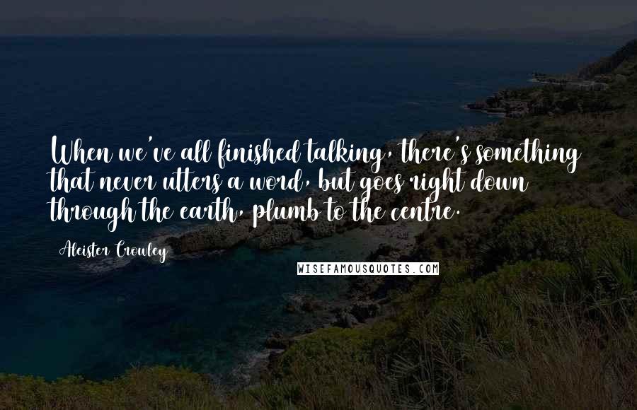 Aleister Crowley Quotes: When we've all finished talking, there's something that never utters a word, but goes right down through the earth, plumb to the centre.