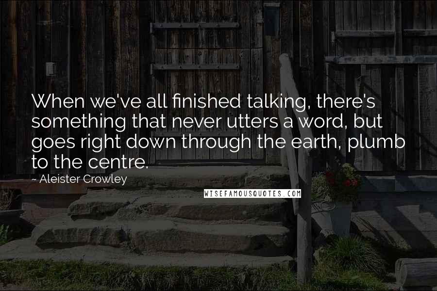 Aleister Crowley Quotes: When we've all finished talking, there's something that never utters a word, but goes right down through the earth, plumb to the centre.
