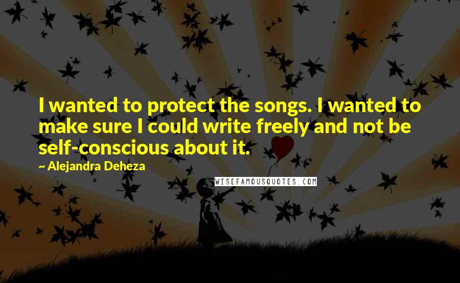 Alejandra Deheza Quotes: I wanted to protect the songs. I wanted to make sure I could write freely and not be self-conscious about it.