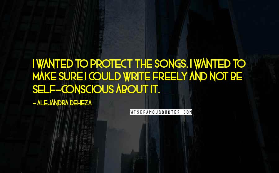 Alejandra Deheza Quotes: I wanted to protect the songs. I wanted to make sure I could write freely and not be self-conscious about it.