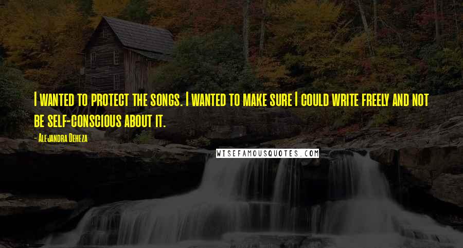 Alejandra Deheza Quotes: I wanted to protect the songs. I wanted to make sure I could write freely and not be self-conscious about it.