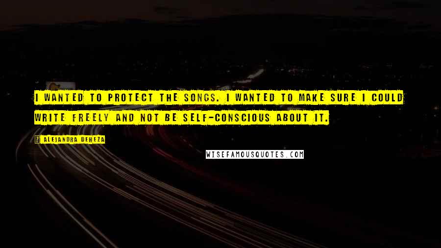 Alejandra Deheza Quotes: I wanted to protect the songs. I wanted to make sure I could write freely and not be self-conscious about it.