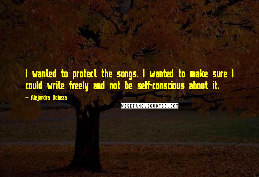 Alejandra Deheza Quotes: I wanted to protect the songs. I wanted to make sure I could write freely and not be self-conscious about it.
