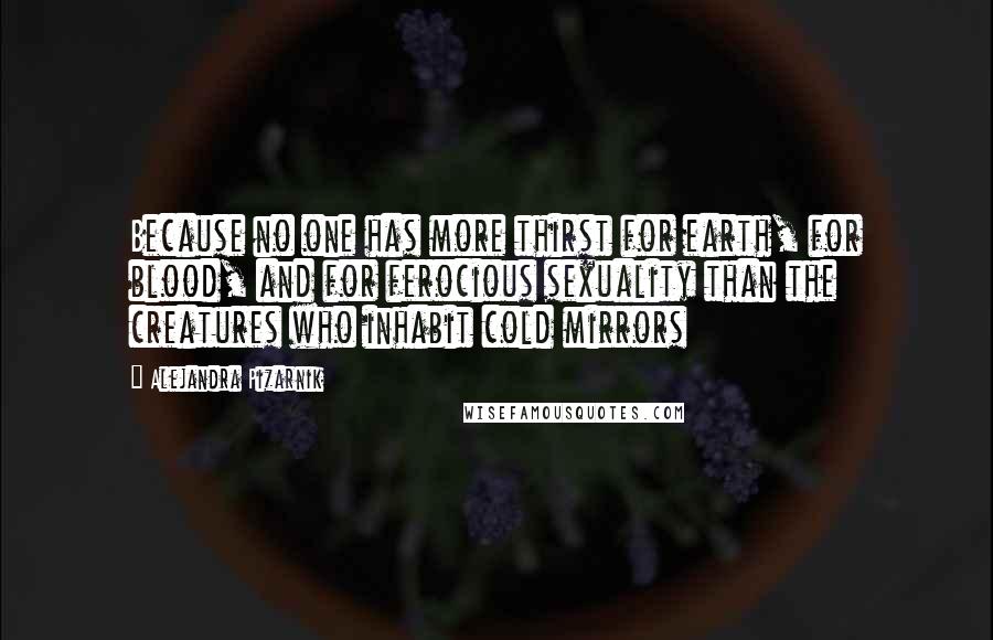 Alejandra Pizarnik Quotes: Because no one has more thirst for earth, for blood, and for ferocious sexuality than the creatures who inhabit cold mirrors