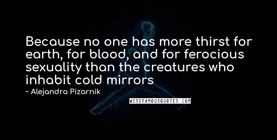 Alejandra Pizarnik Quotes: Because no one has more thirst for earth, for blood, and for ferocious sexuality than the creatures who inhabit cold mirrors