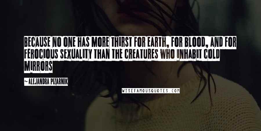 Alejandra Pizarnik Quotes: Because no one has more thirst for earth, for blood, and for ferocious sexuality than the creatures who inhabit cold mirrors