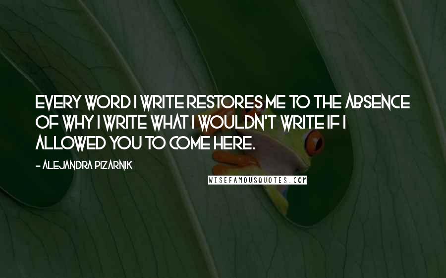 Alejandra Pizarnik Quotes: Every word I write restores me to the absence of why I write what I wouldn't write if I allowed you to come here.