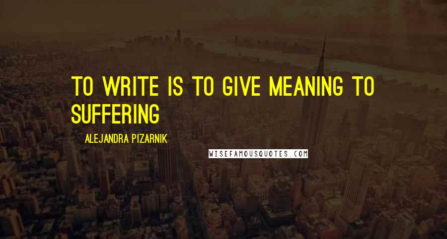 Alejandra Pizarnik Quotes: to write is to give meaning to suffering