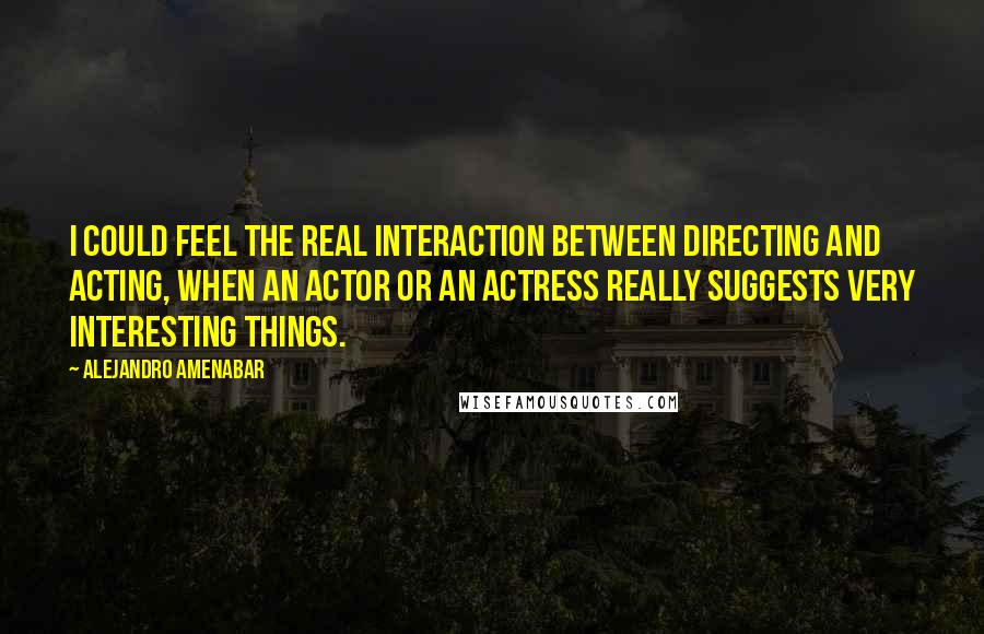 Alejandro Amenabar Quotes: I could feel the real interaction between directing and acting, when an actor or an actress really suggests very interesting things.