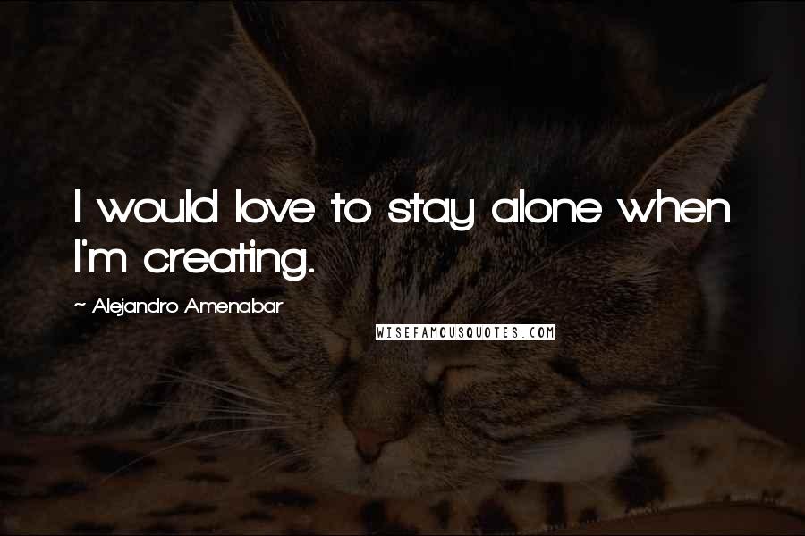 Alejandro Amenabar Quotes: I would love to stay alone when I'm creating.