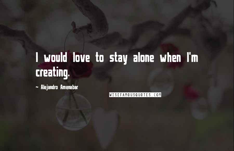 Alejandro Amenabar Quotes: I would love to stay alone when I'm creating.