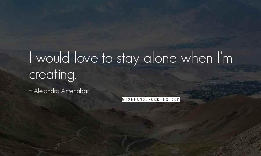 Alejandro Amenabar Quotes: I would love to stay alone when I'm creating.