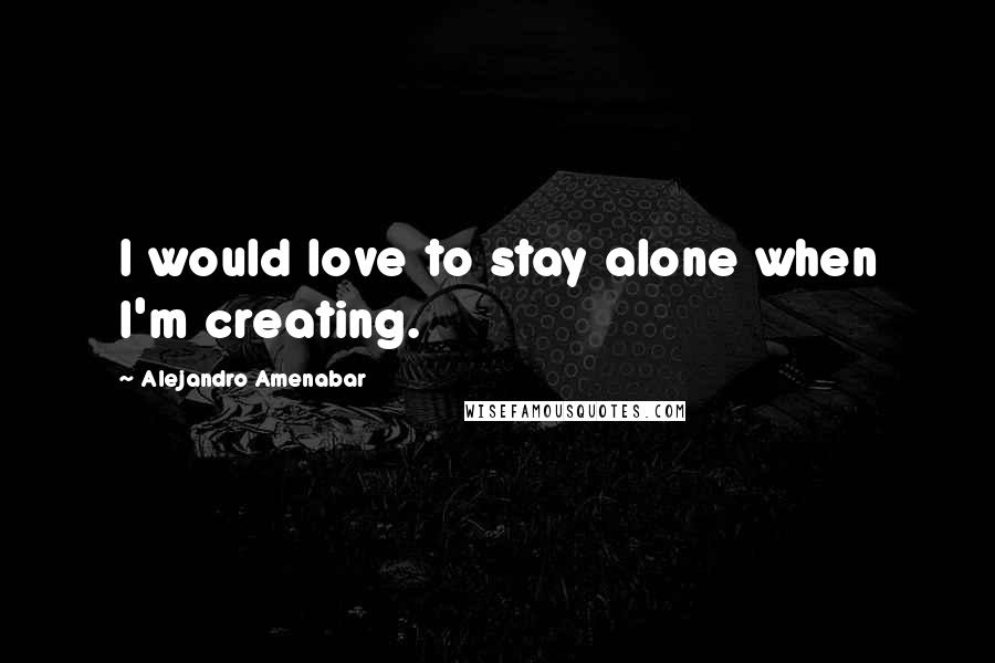 Alejandro Amenabar Quotes: I would love to stay alone when I'm creating.