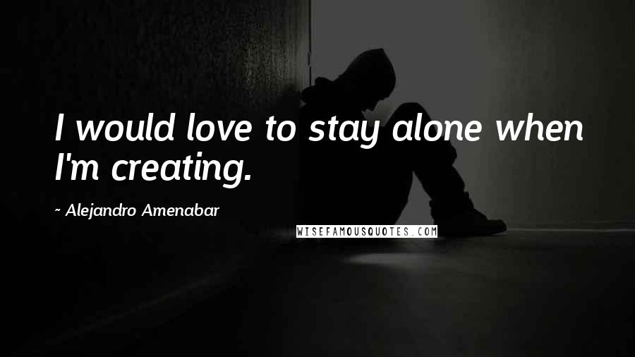Alejandro Amenabar Quotes: I would love to stay alone when I'm creating.