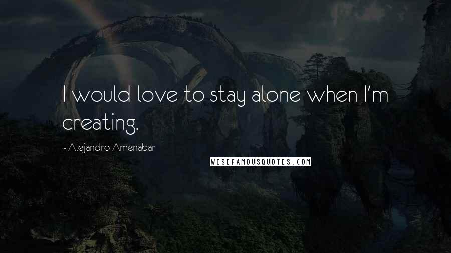 Alejandro Amenabar Quotes: I would love to stay alone when I'm creating.