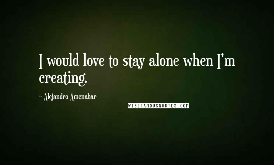 Alejandro Amenabar Quotes: I would love to stay alone when I'm creating.