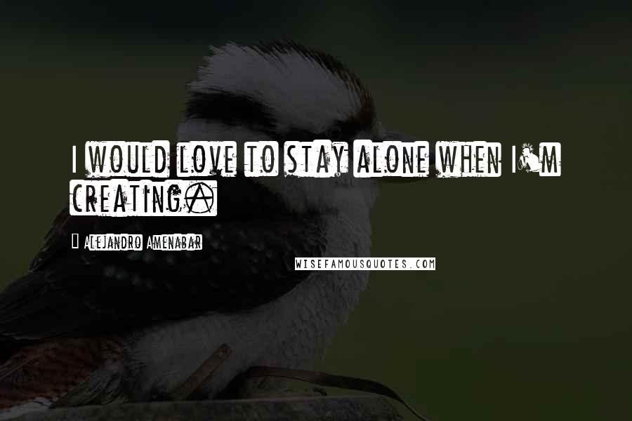 Alejandro Amenabar Quotes: I would love to stay alone when I'm creating.