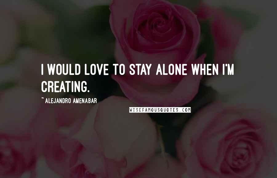 Alejandro Amenabar Quotes: I would love to stay alone when I'm creating.