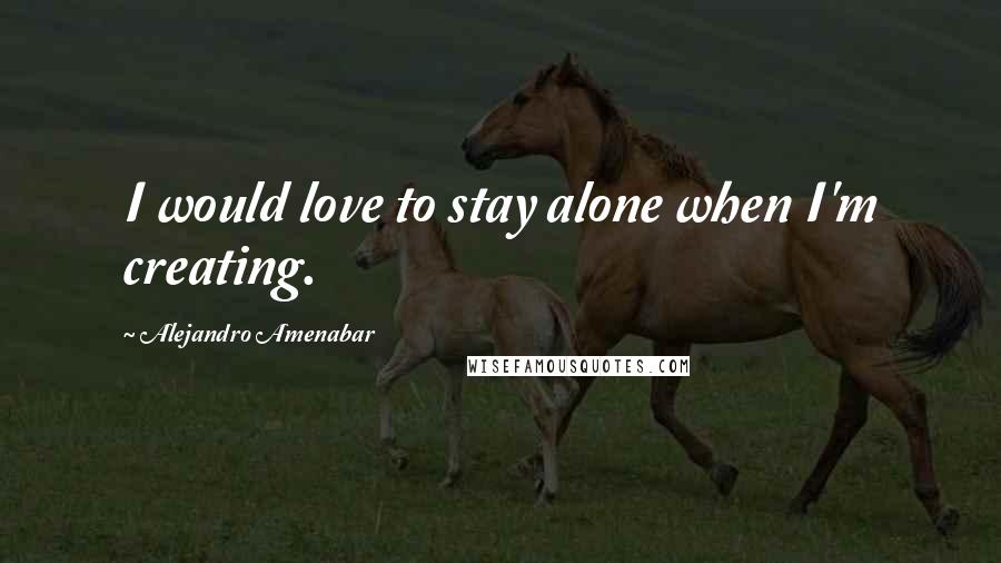 Alejandro Amenabar Quotes: I would love to stay alone when I'm creating.