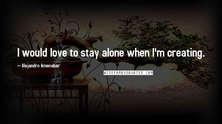 Alejandro Amenabar Quotes: I would love to stay alone when I'm creating.
