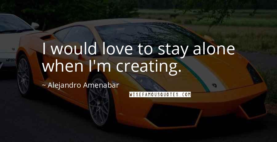 Alejandro Amenabar Quotes: I would love to stay alone when I'm creating.