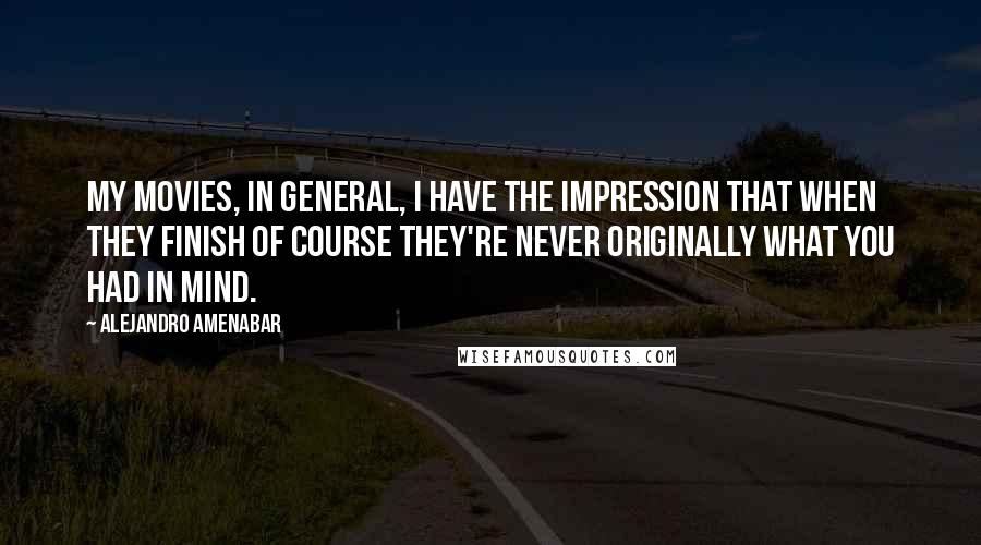 Alejandro Amenabar Quotes: My movies, in general, I have the impression that when they finish of course they're never originally what you had in mind.
