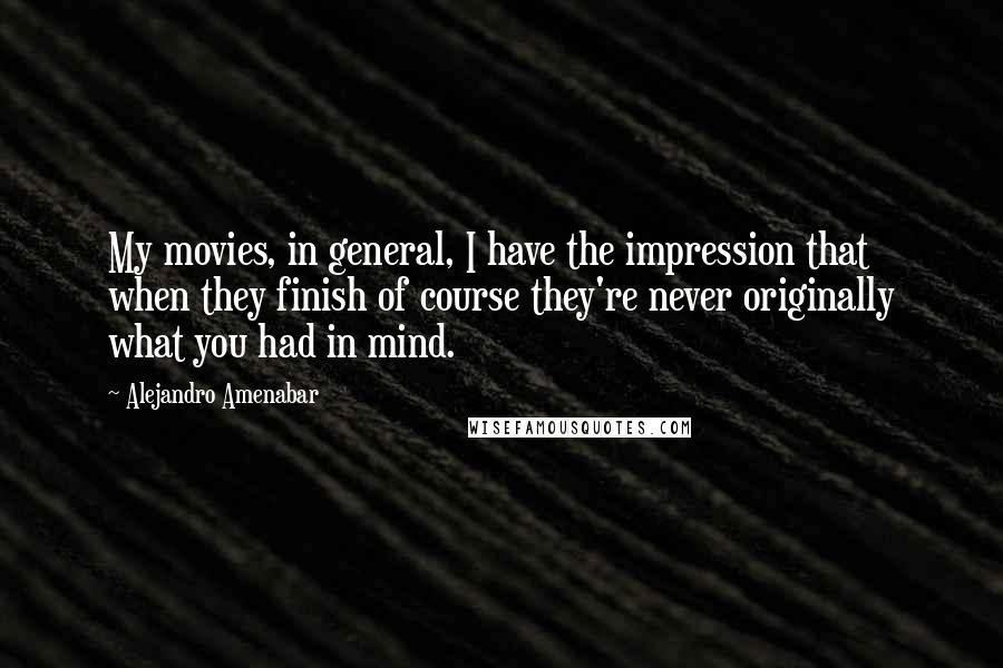 Alejandro Amenabar Quotes: My movies, in general, I have the impression that when they finish of course they're never originally what you had in mind.