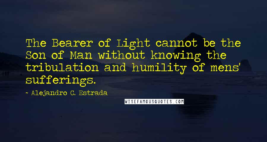 Alejandro C. Estrada Quotes: The Bearer of Light cannot be the Son of Man without knowing the tribulation and humility of mens' sufferings.