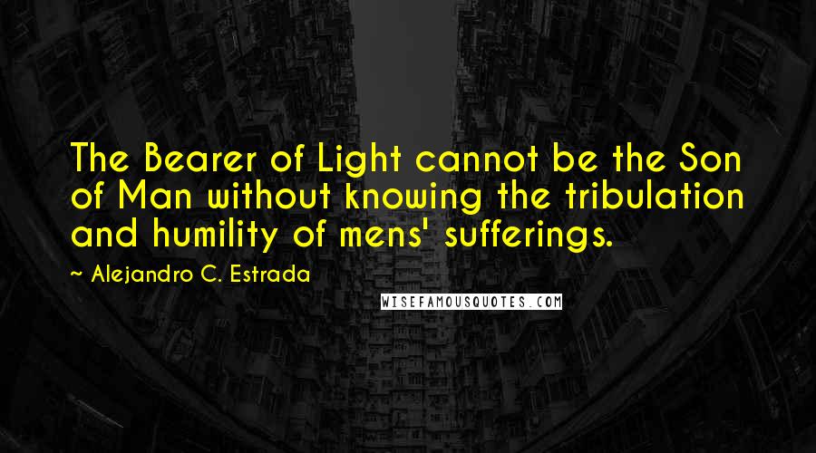 Alejandro C. Estrada Quotes: The Bearer of Light cannot be the Son of Man without knowing the tribulation and humility of mens' sufferings.