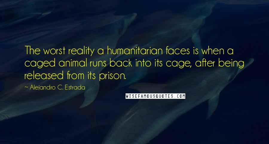 Alejandro C. Estrada Quotes: The worst reality a humanitarian faces is when a caged animal runs back into its cage, after being released from its prison.