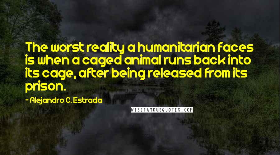 Alejandro C. Estrada Quotes: The worst reality a humanitarian faces is when a caged animal runs back into its cage, after being released from its prison.