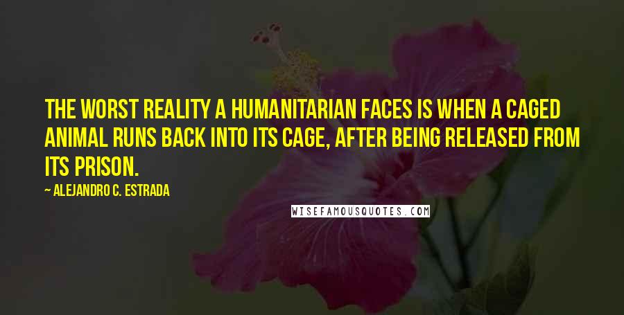 Alejandro C. Estrada Quotes: The worst reality a humanitarian faces is when a caged animal runs back into its cage, after being released from its prison.