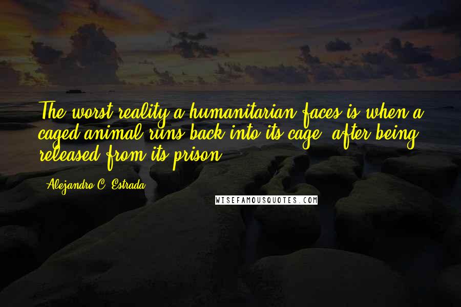 Alejandro C. Estrada Quotes: The worst reality a humanitarian faces is when a caged animal runs back into its cage, after being released from its prison.