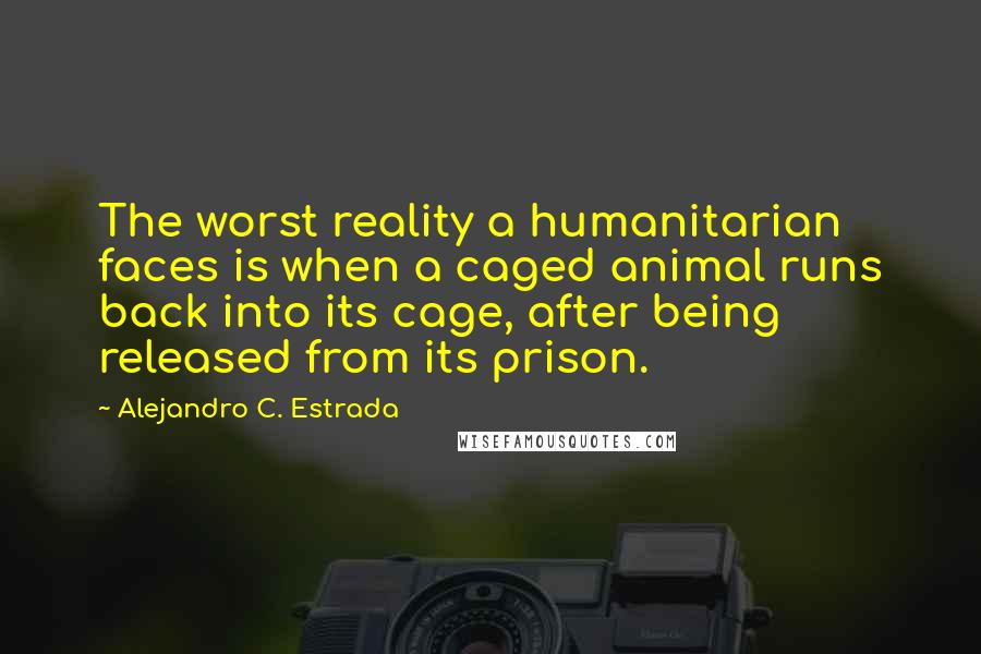 Alejandro C. Estrada Quotes: The worst reality a humanitarian faces is when a caged animal runs back into its cage, after being released from its prison.