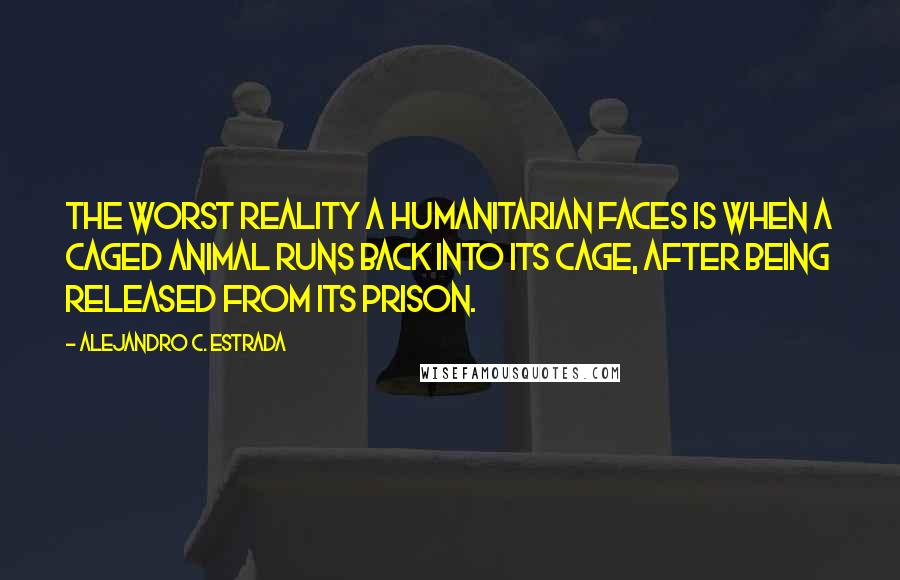 Alejandro C. Estrada Quotes: The worst reality a humanitarian faces is when a caged animal runs back into its cage, after being released from its prison.