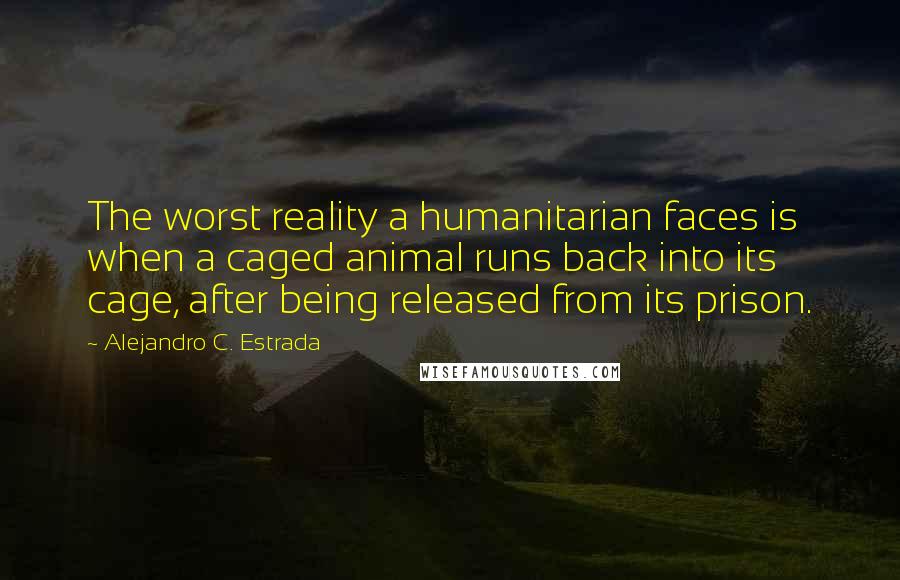 Alejandro C. Estrada Quotes: The worst reality a humanitarian faces is when a caged animal runs back into its cage, after being released from its prison.