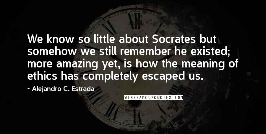Alejandro C. Estrada Quotes: We know so little about Socrates but somehow we still remember he existed; more amazing yet, is how the meaning of ethics has completely escaped us.