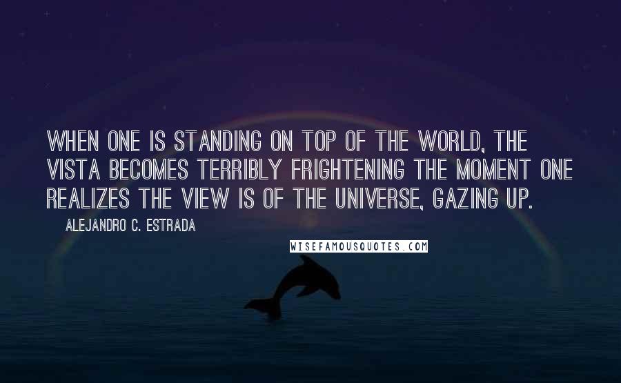 Alejandro C. Estrada Quotes: When one is standing on top of the world, the vista becomes terribly frightening the moment one realizes the view is of the universe, gazing up.