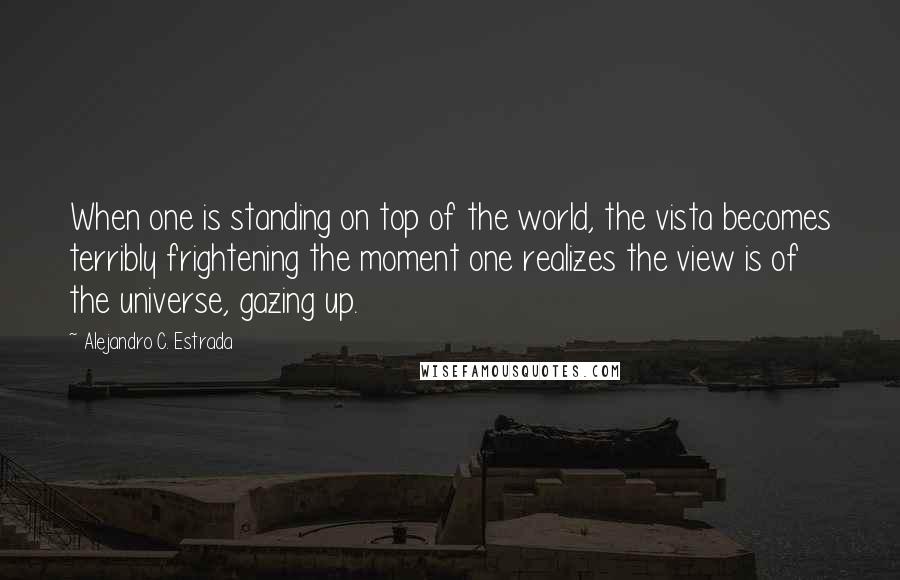 Alejandro C. Estrada Quotes: When one is standing on top of the world, the vista becomes terribly frightening the moment one realizes the view is of the universe, gazing up.