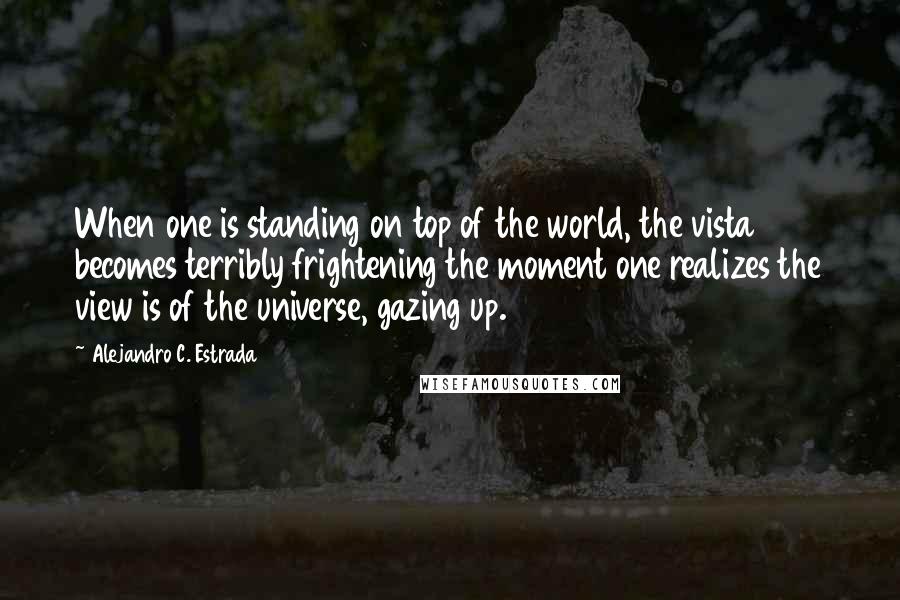 Alejandro C. Estrada Quotes: When one is standing on top of the world, the vista becomes terribly frightening the moment one realizes the view is of the universe, gazing up.