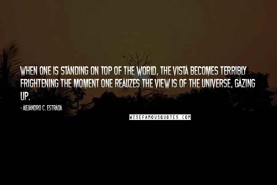 Alejandro C. Estrada Quotes: When one is standing on top of the world, the vista becomes terribly frightening the moment one realizes the view is of the universe, gazing up.