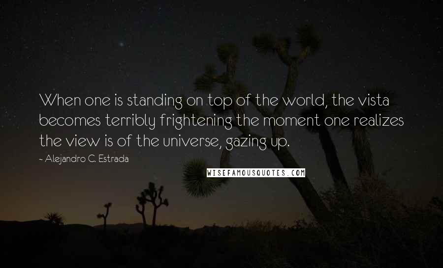 Alejandro C. Estrada Quotes: When one is standing on top of the world, the vista becomes terribly frightening the moment one realizes the view is of the universe, gazing up.