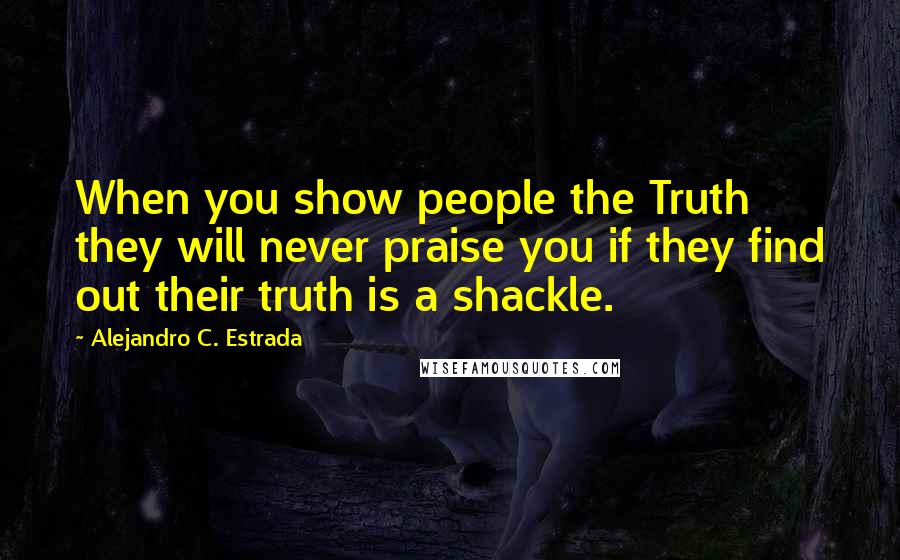 Alejandro C. Estrada Quotes: When you show people the Truth they will never praise you if they find out their truth is a shackle.