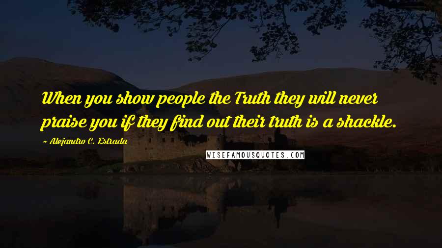 Alejandro C. Estrada Quotes: When you show people the Truth they will never praise you if they find out their truth is a shackle.