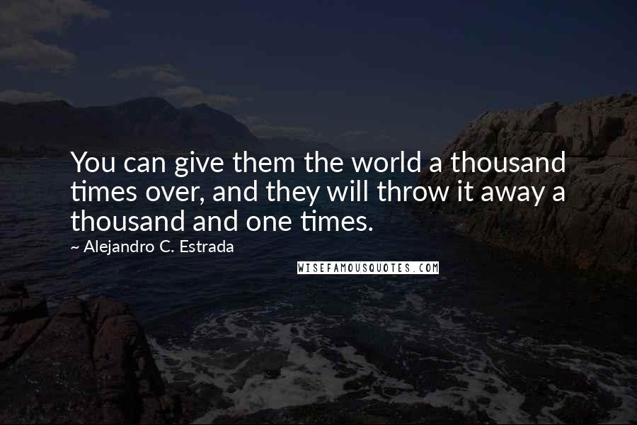 Alejandro C. Estrada Quotes: You can give them the world a thousand times over, and they will throw it away a thousand and one times.