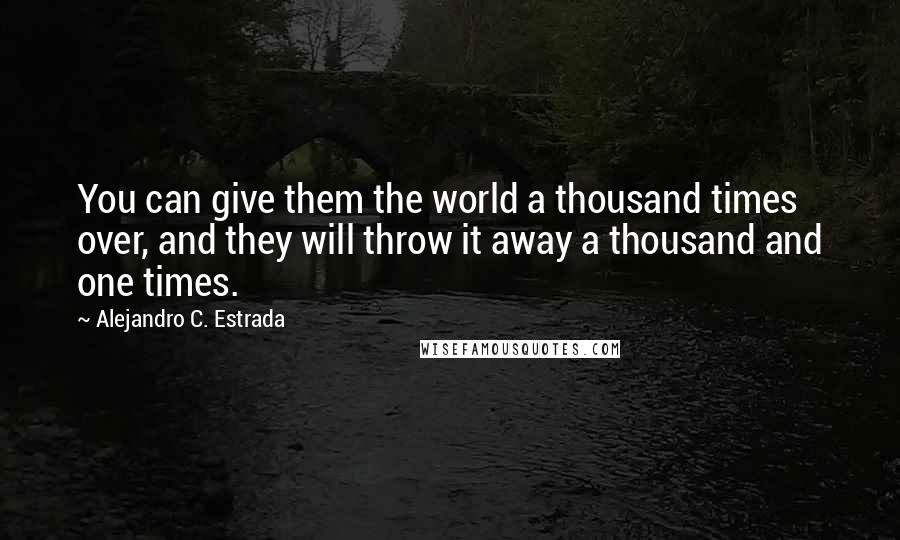 Alejandro C. Estrada Quotes: You can give them the world a thousand times over, and they will throw it away a thousand and one times.