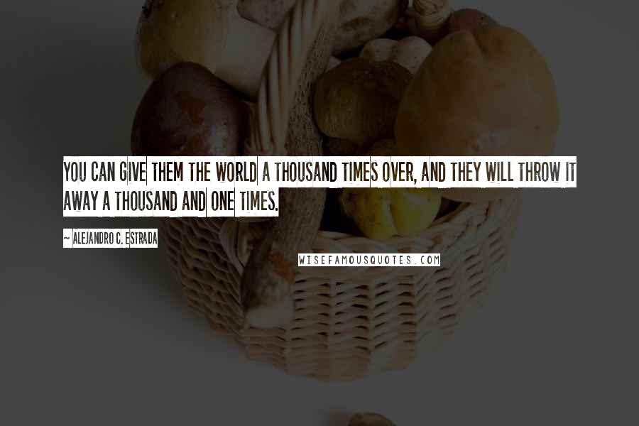 Alejandro C. Estrada Quotes: You can give them the world a thousand times over, and they will throw it away a thousand and one times.