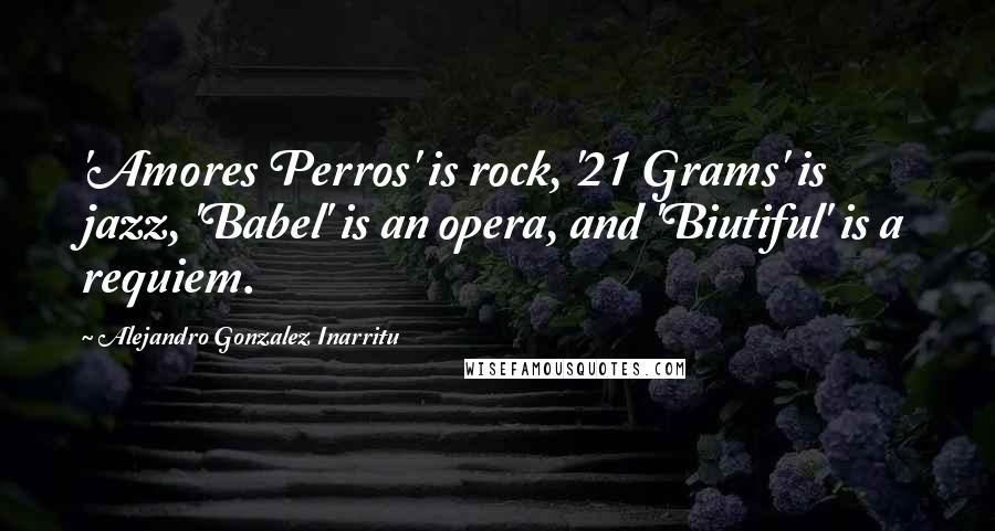 Alejandro Gonzalez Inarritu Quotes: 'Amores Perros' is rock, '21 Grams' is jazz, 'Babel' is an opera, and 'Biutiful' is a requiem.