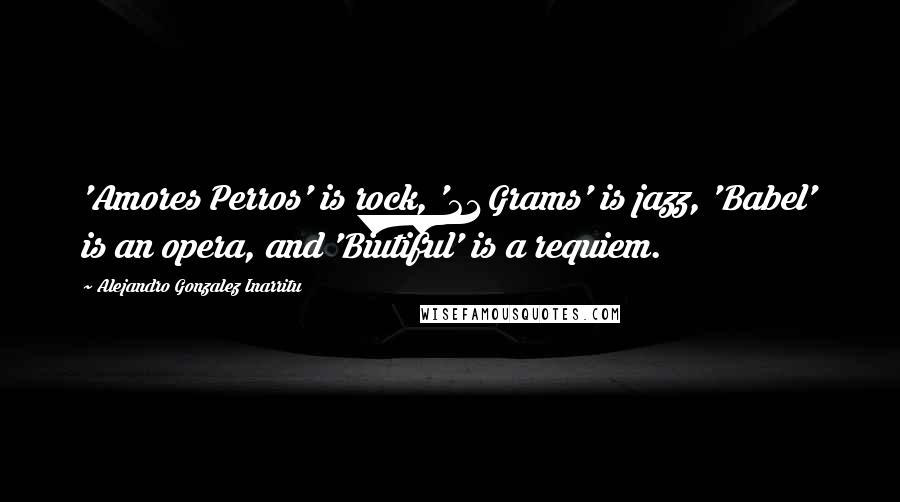 Alejandro Gonzalez Inarritu Quotes: 'Amores Perros' is rock, '21 Grams' is jazz, 'Babel' is an opera, and 'Biutiful' is a requiem.