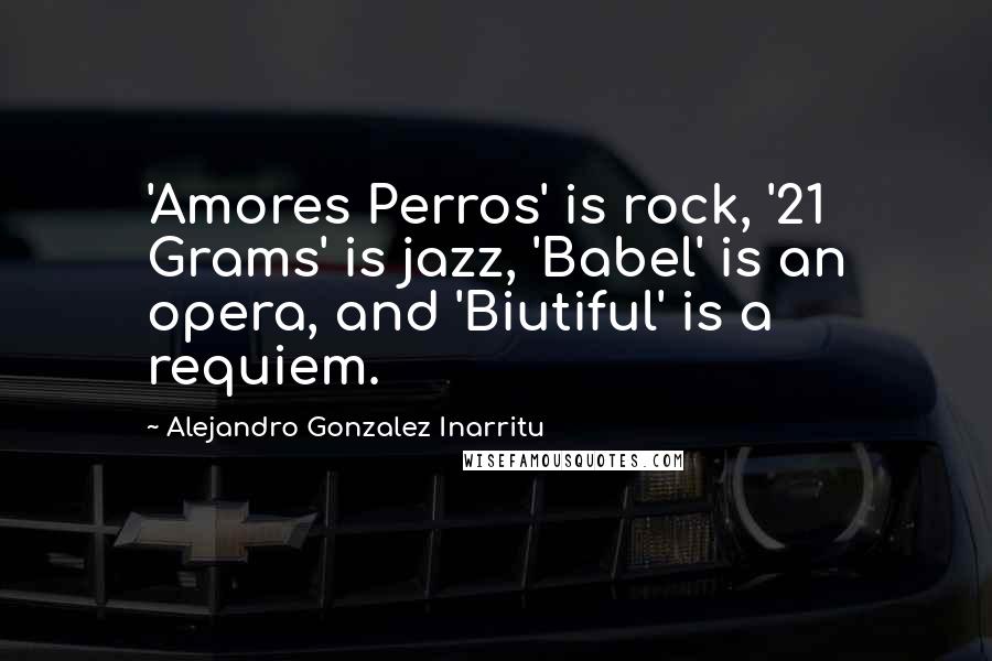 Alejandro Gonzalez Inarritu Quotes: 'Amores Perros' is rock, '21 Grams' is jazz, 'Babel' is an opera, and 'Biutiful' is a requiem.